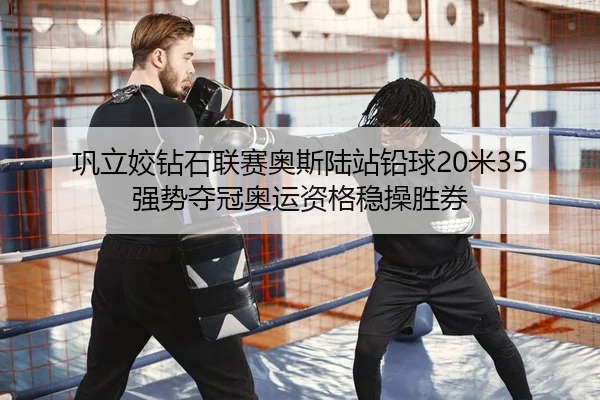 巩立姣钻石联赛奥斯陆站铅球20米35强势夺冠奥运资格稳操胜券